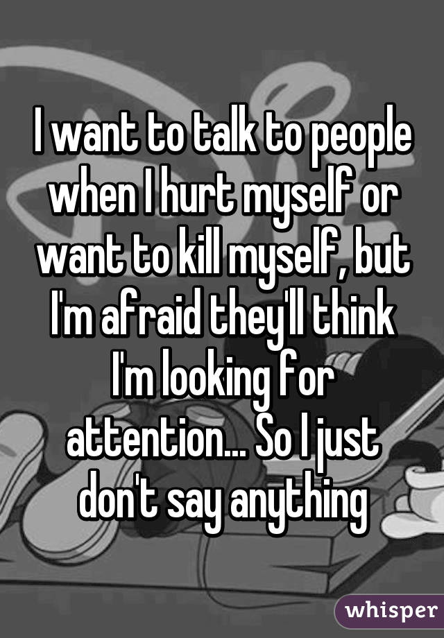 I want to talk to people when I hurt myself or want to kill myself, but I'm afraid they'll think I'm looking for attention... So I just don't say anything