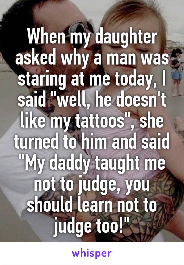 When my daughter asked why a man was staring at me today, I said "well, he doesn't like my tattoos", she turned to him and said "My daddy taught me not to judge, you should learn not to judge too!"