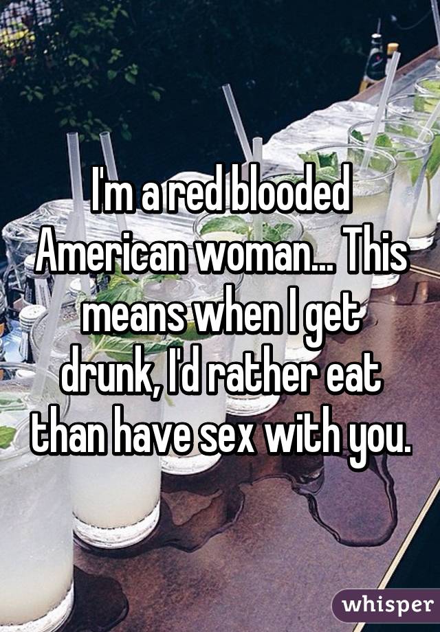 I'm a red blooded American woman... This means when I get drunk, I'd rather eat than have sex with you.