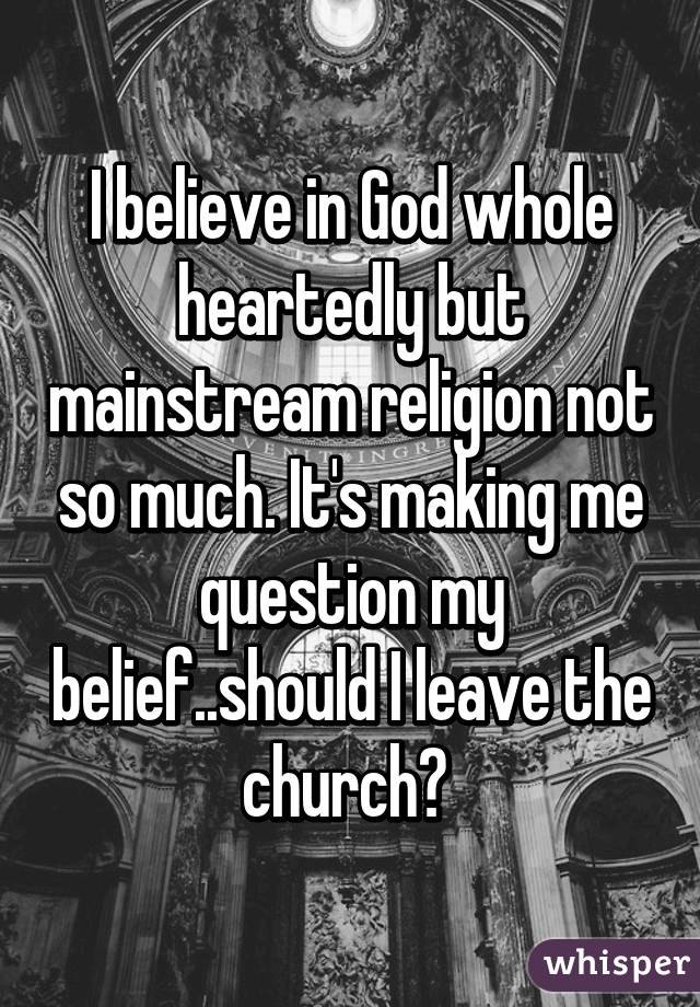 I believe in God whole heartedly but mainstream religion not so much. It's making me question my belief..should I leave the church? 