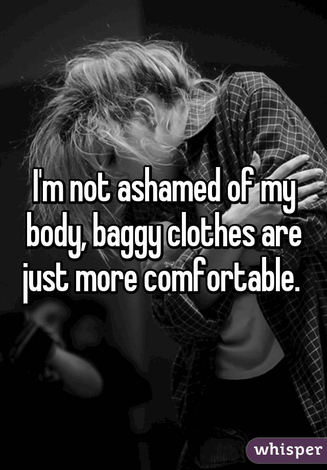 I'm not ashamed of my body, baggy clothes are just more comfortable. 