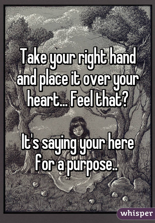 Take your right hand and place it over your heart... Feel that?

It's saying your here for a purpose.. 