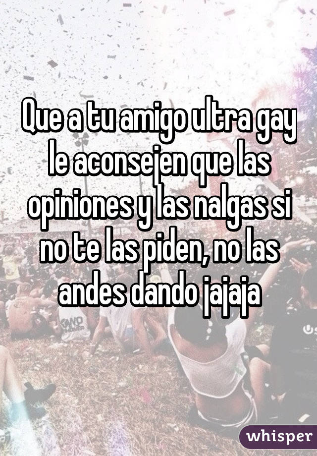 Que a tu amigo ultra gay le aconsejen que las opiniones y las nalgas si no te las piden, no las andes dando jajaja
