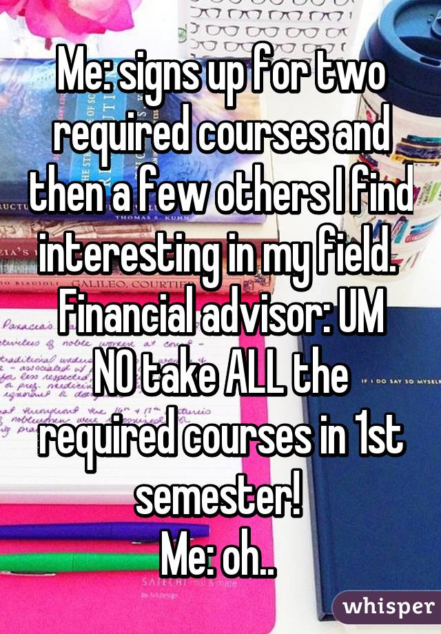 Me: signs up for two required courses and then a few others I find interesting in my field. 
Financial advisor: UM NO take ALL the required courses in 1st semester! 
Me: oh.. 