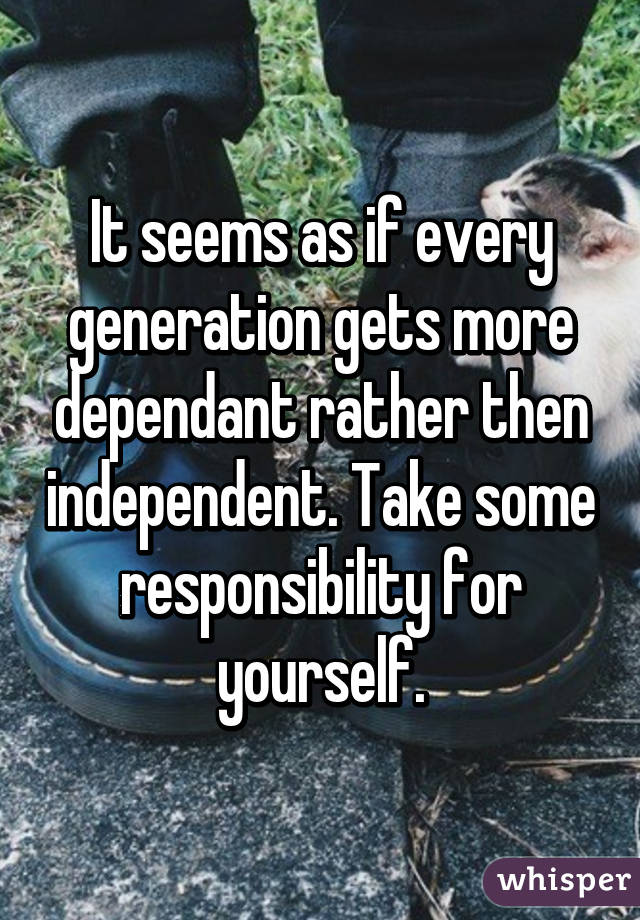 It seems as if every generation gets more dependant rather then independent. Take some responsibility for yourself.