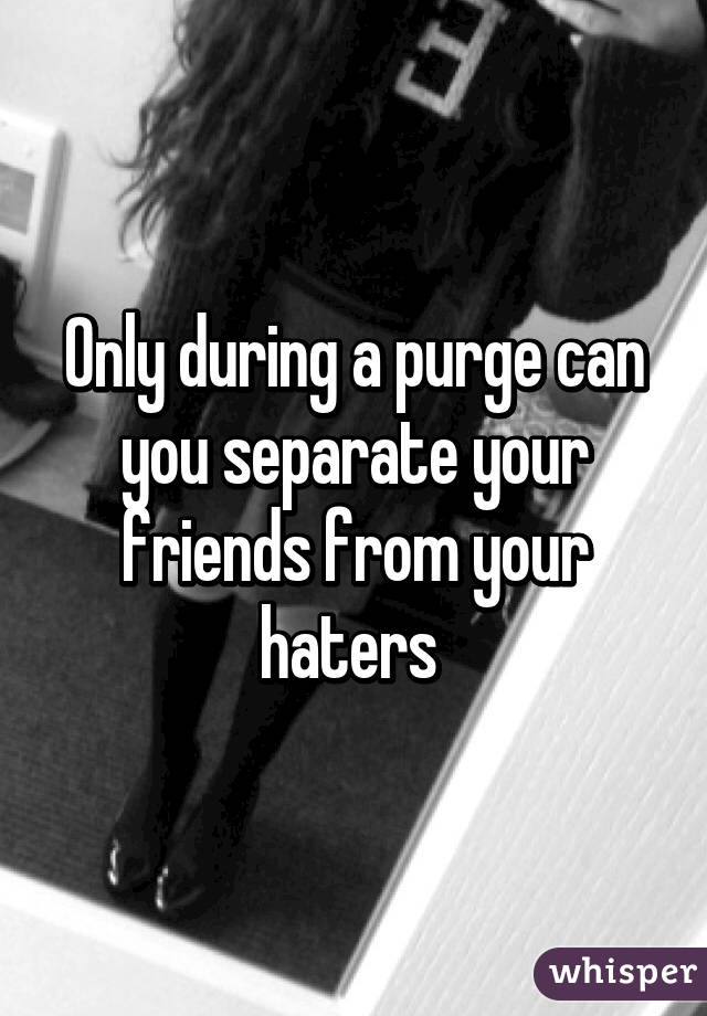 Only during a purge can you separate your friends from your haters 