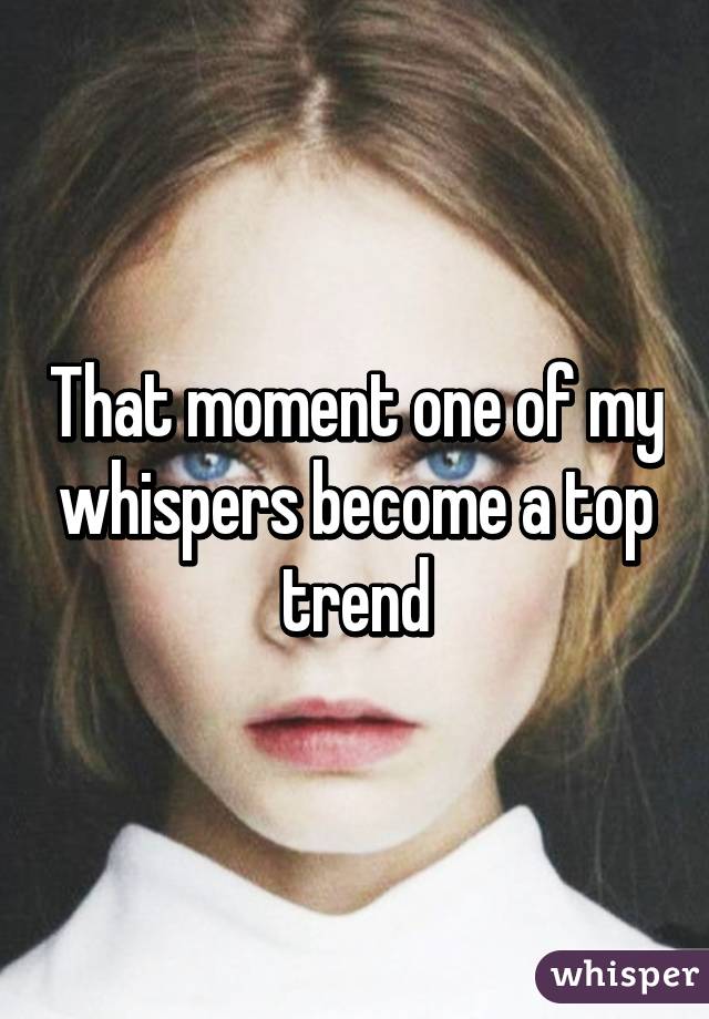 That moment one of my whispers become a top trend