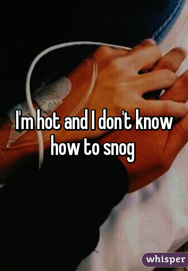 I'm hot and I don't know how to snog 