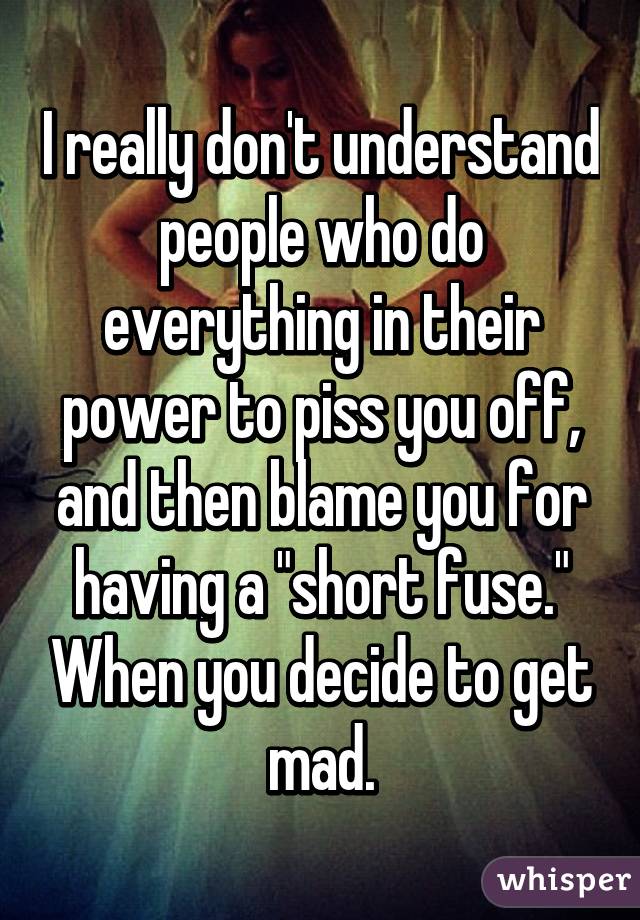 I really don't understand people who do everything in their power to piss you off, and then blame you for having a "short fuse." When you decide to get mad.