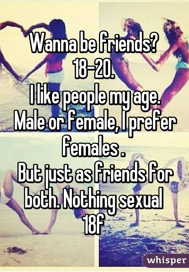 Wanna be friends? 
18-20. 
I like people my age. Male or female, I prefer females . 
But just as friends for both. Nothing sexual 
18f 