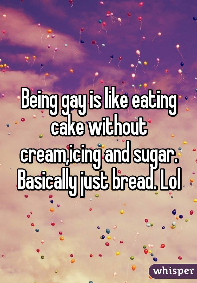 Being gay is like eating cake without cream,icing and sugar. Basically just bread. Lol