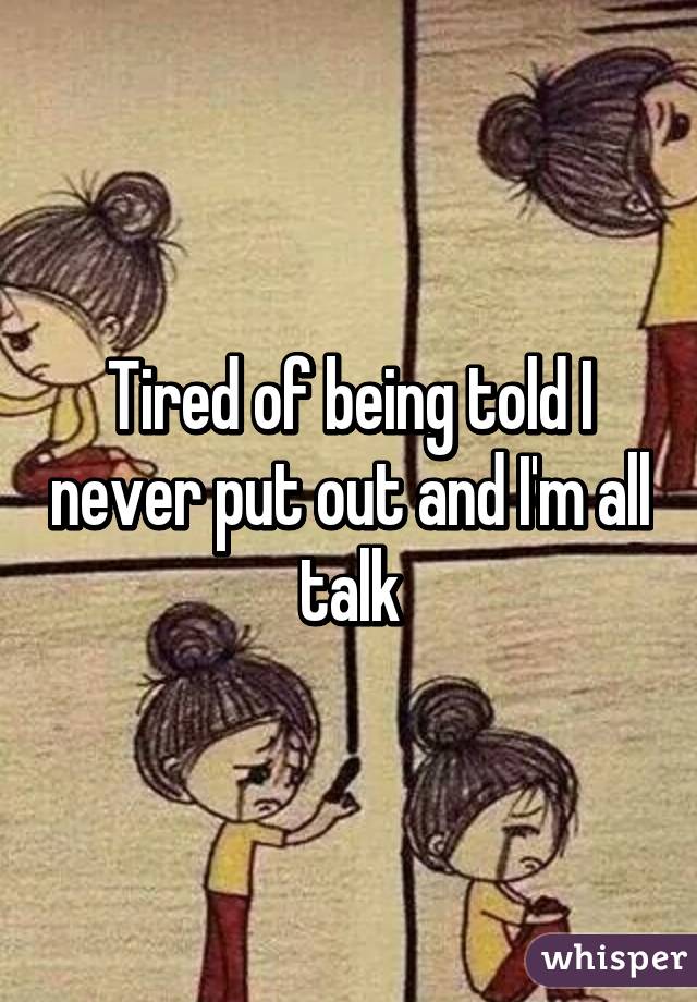 Tired of being told I never put out and I'm all talk