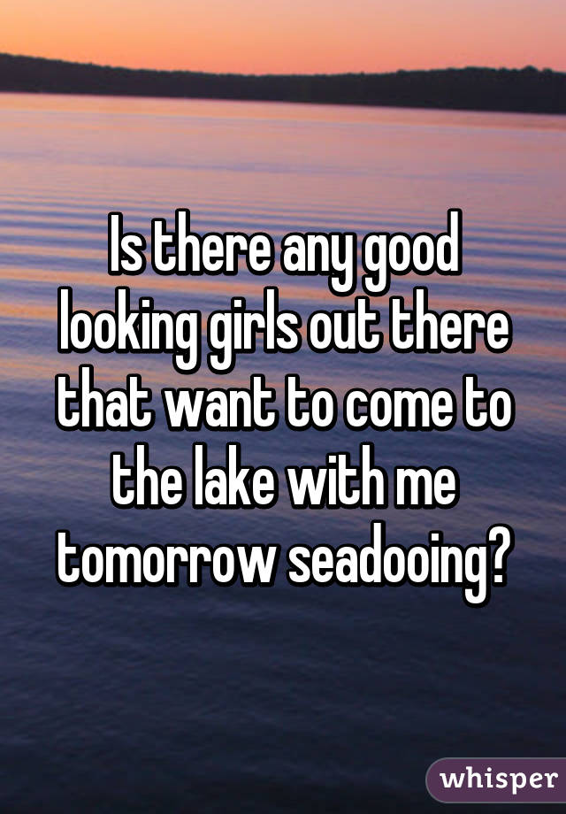 Is there any good looking girls out there that want to come to the lake with me tomorrow seadooing?