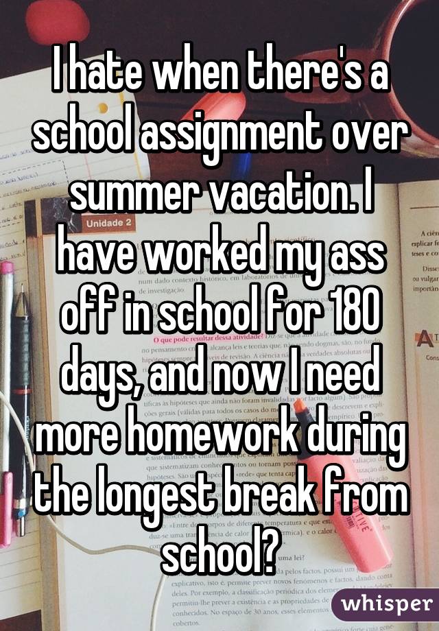 I hate when there's a school assignment over summer vacation. I have worked my ass off in school for 180 days, and now I need more homework during the longest break from school?