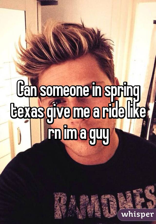 Can someone in spring texas give me a ride like rn im a guy