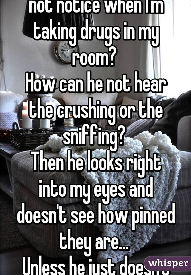 How does my dad just not notice when I'm taking drugs in my room? 
How can he not hear the crushing or the sniffing? 
Then he looks right into my eyes and doesn't see how pinned they are... 
Unless he just doesn't care. But I doubt that. 