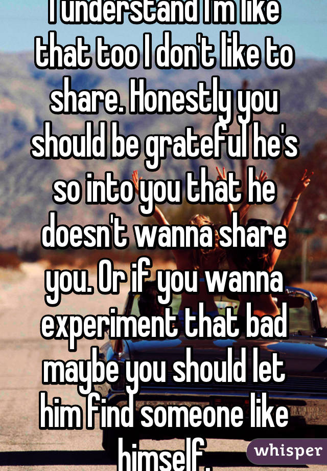 I understand I'm like that too I don't like to share. Honestly you should be grateful he's so into you that he doesn't wanna share you. Or if you wanna experiment that bad maybe you should let him find someone like himself.
