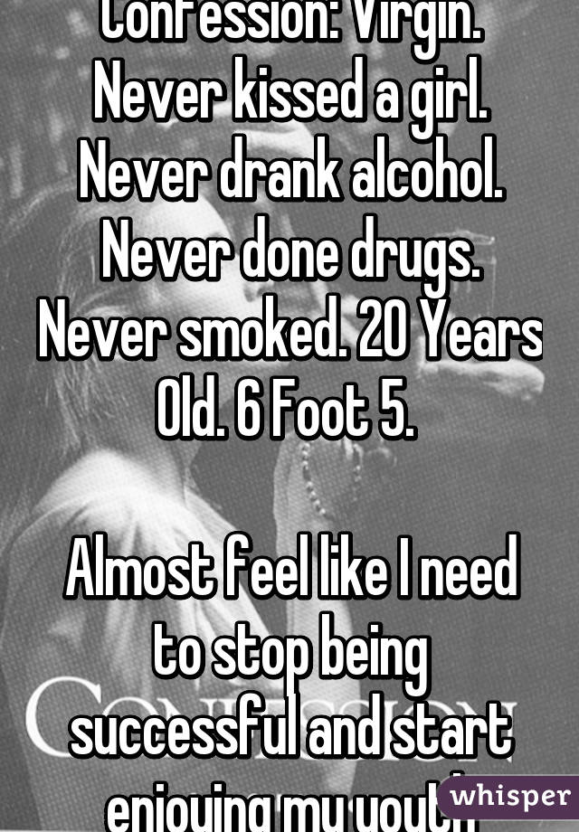 Confession: Virgin. Never kissed a girl. Never drank alcohol. Never done drugs. Never smoked. 20 Years Old. 6 Foot 5. 

Almost feel like I need to stop being successful and start enjoying my youth