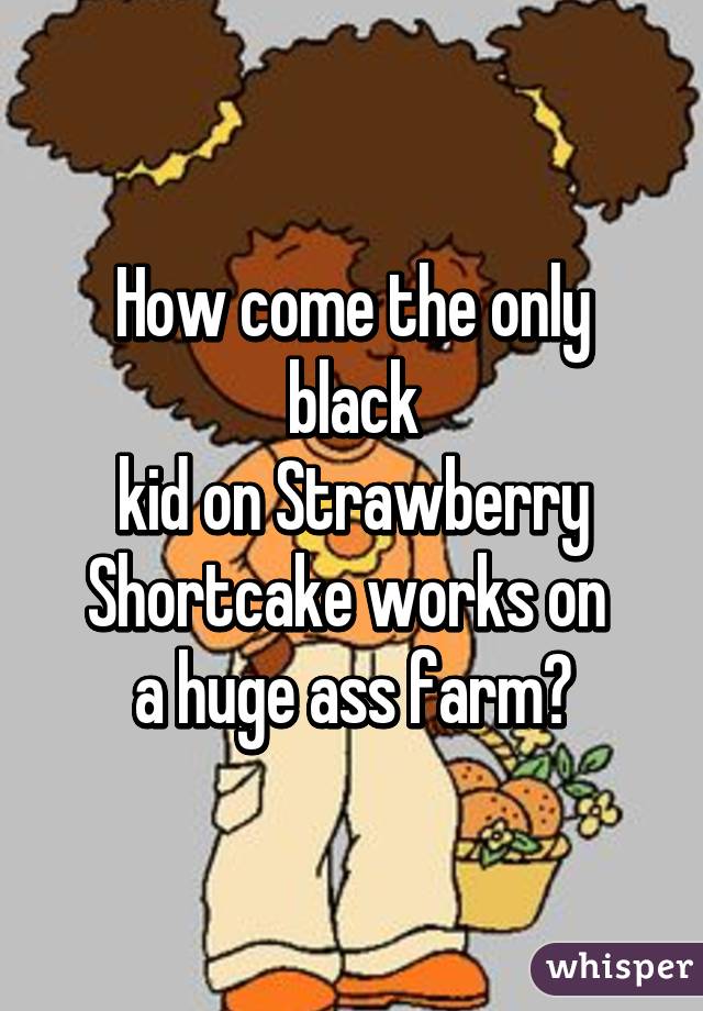 How come the only black
 kid on Strawberry 
Shortcake works on 
a huge ass farm?