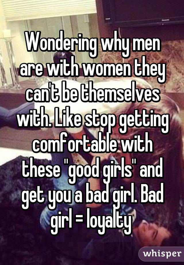 Wondering why men are with women they can't be themselves with. Like stop getting comfortable with these "good girls" and get you a bad girl. Bad girl = loyalty 