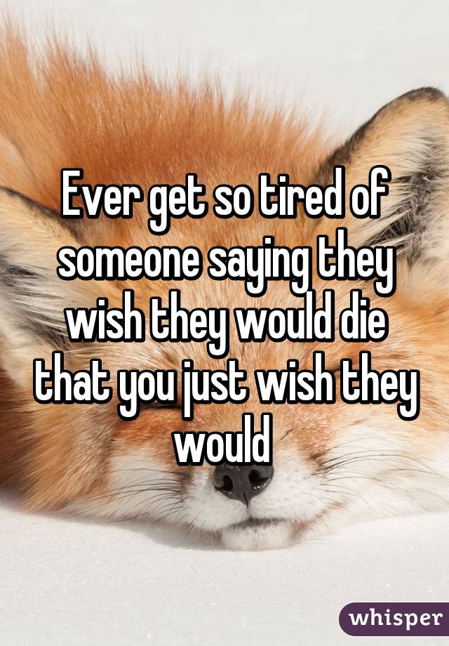 Ever get so tired of someone saying they wish they would die that you just wish they would 