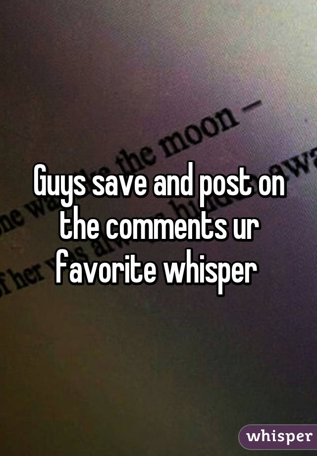 Guys save and post on the comments ur favorite whisper 