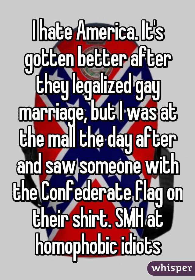 I hate America. It's gotten better after they legalized gay marriage, but I was at the mall the day after and saw someone with the Confederate flag on their shirt. SMH at homophobic idiots