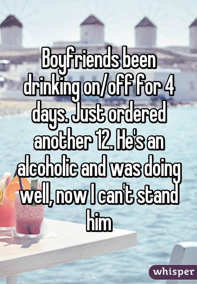 Boyfriends been drinking on/off for 4 days. Just ordered another 12. He's an alcoholic and was doing well, now I can't stand him