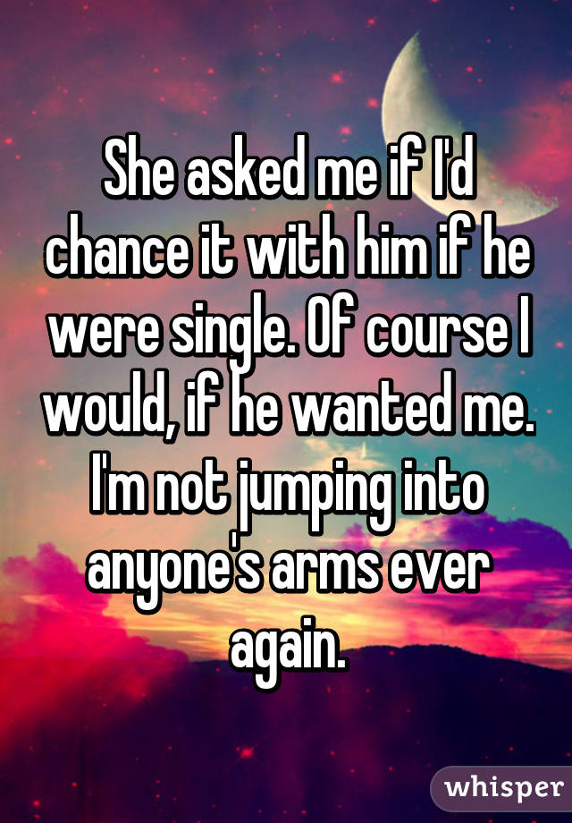 She asked me if I'd chance it with him if he were single. Of course I would, if he wanted me. I'm not jumping into anyone's arms ever again.