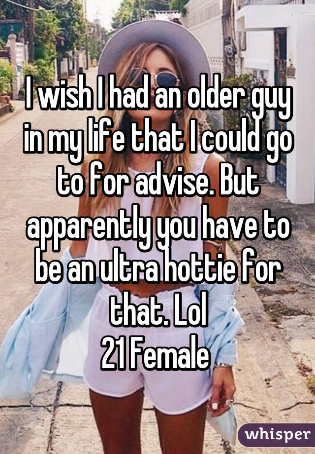 I wish I had an older guy in my life that I could go to for advise. But apparently you have to be an ultra hottie for that. Lol
21 Female 