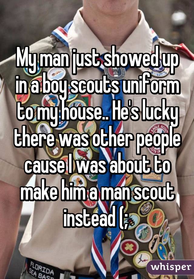 My man just showed up in a boy scouts uniform to my house.. He's lucky there was other people cause I was about to make him a man scout instead (; 
