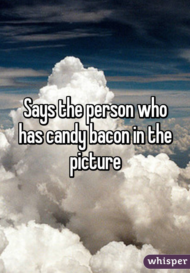 Says the person who has candy bacon in the picture