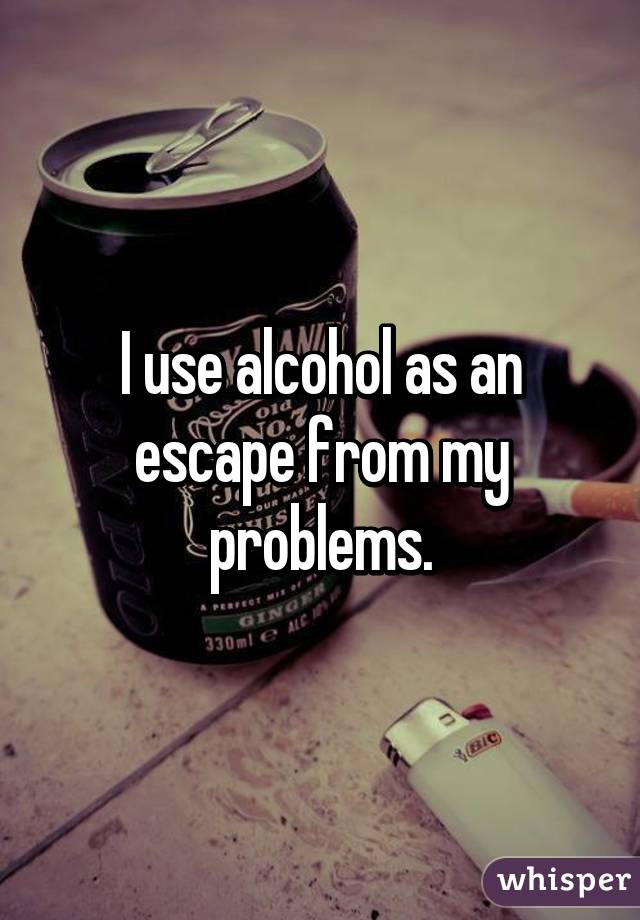 I use alcohol as an escape from my problems.