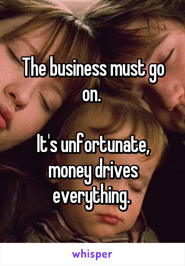 The business must go on. 

It's unfortunate, money drives everything. 