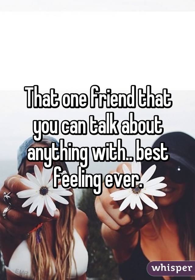 That one friend that you can talk about anything with.. best feeling ever.