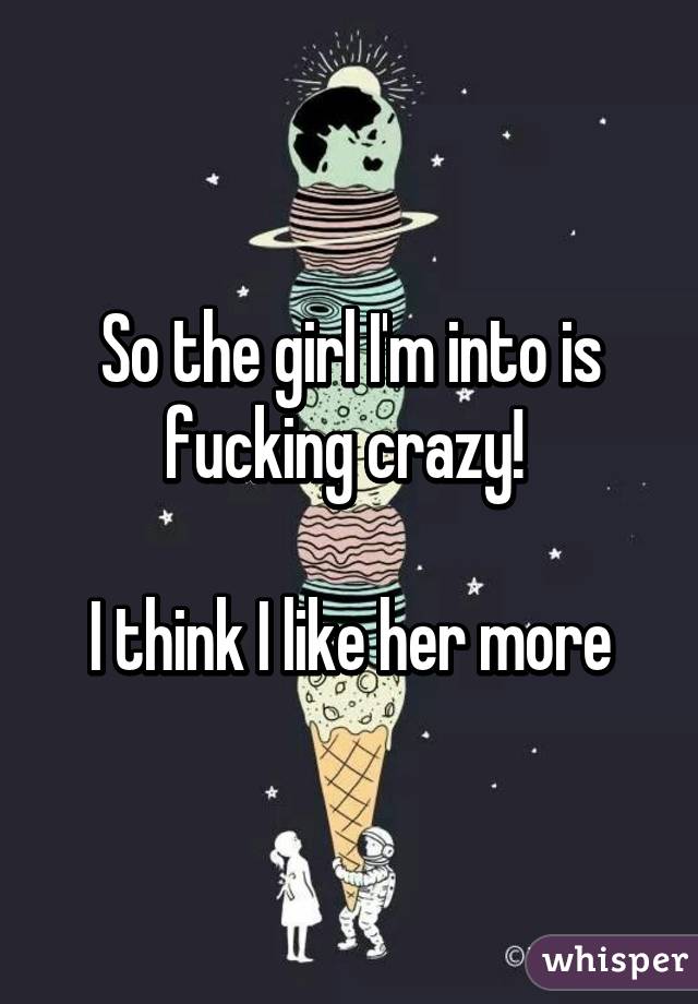 So the girl I'm into is fucking crazy! 

I think I like her more