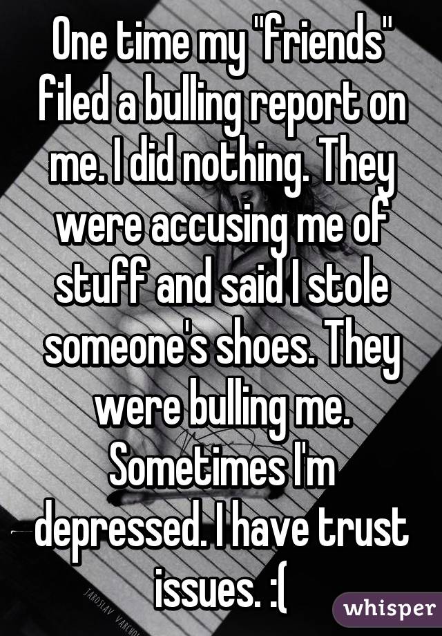 One time my "friends" filed a bulling report on me. I did nothing. They were accusing me of stuff and said I stole someone's shoes. They were bulling me. Sometimes I'm depressed. I have trust issues. :(