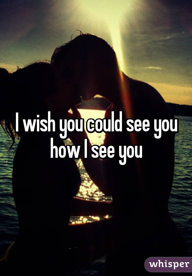 I wish you could see you how I see you