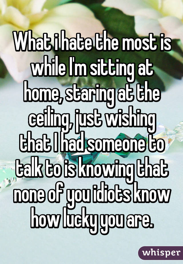 What i hate the most is while I'm sitting at home, staring at the ceiling, just wishing that I had someone to talk to is knowing that none of you idiots know how lucky you are.