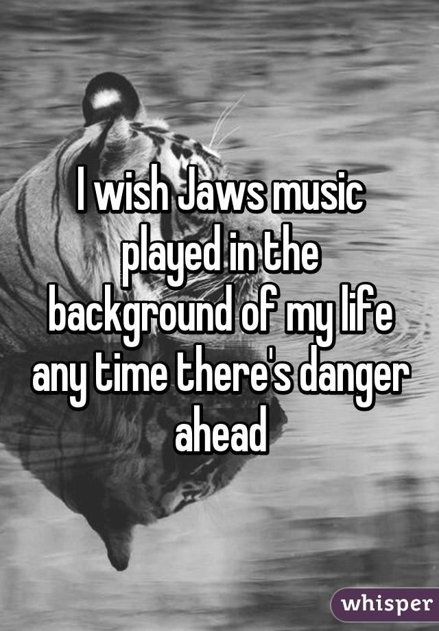 I wish Jaws music played in the background of my life any time there's danger ahead