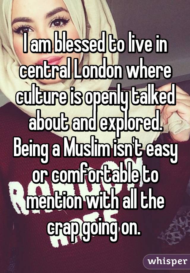 I am blessed to live in central London where culture is openly talked about and explored. Being a Muslim isn't easy or comfortable to mention with all the crap going on. 