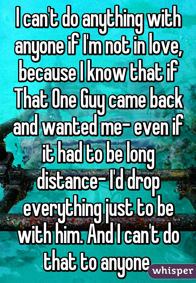 I can't do anything with anyone if I'm not in love, because I know that if That One Guy came back and wanted me- even if it had to be long distance- I'd drop everything just to be with him. And I can't do that to anyone.