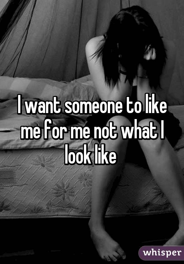 I want someone to like me for me not what I look like 