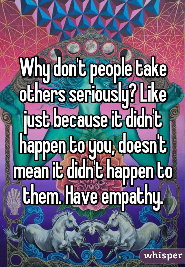 Why don't people take others seriously? Like just because it didn't happen to you, doesn't mean it didn't happen to them. Have empathy.