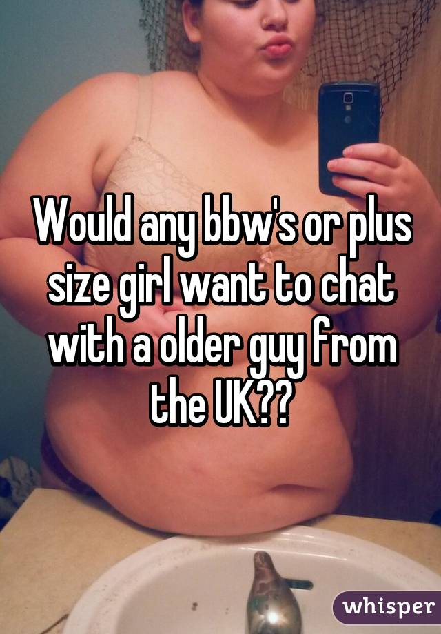 Would any bbw's or plus size girl want to chat with a older guy from the UK??