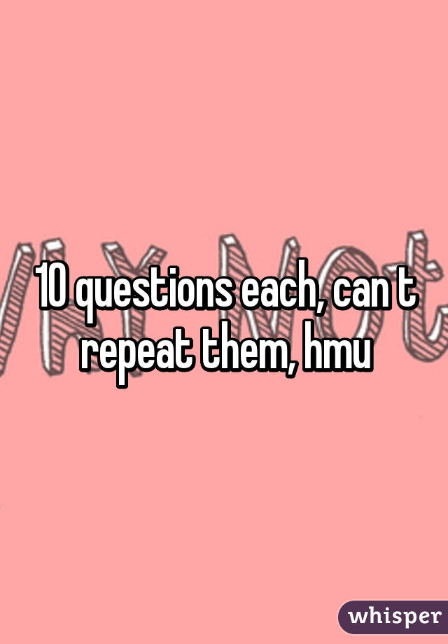 10 questions each, can t repeat them, hmu