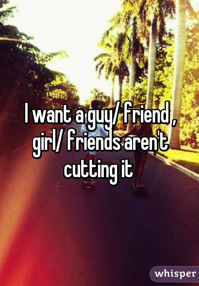 I want a guy/ friend , girl/ friends aren't cutting it 