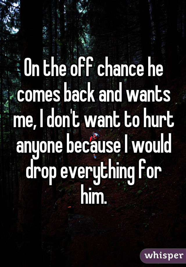 On the off chance he comes back and wants me, I don't want to hurt anyone because I would drop everything for him.