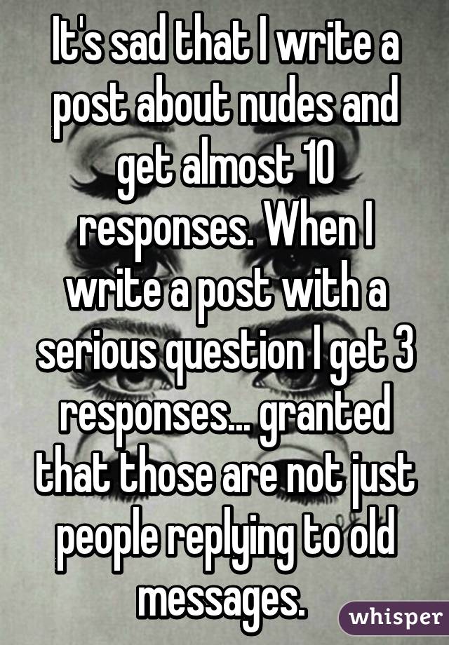 It's sad that I write a post about nudes and get almost 10 responses. When I write a post with a serious question I get 3 responses... granted that those are not just people replying to old messages. 