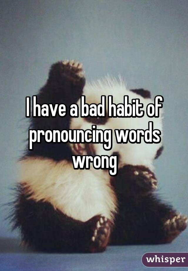 I have a bad habit of pronouncing words wrong